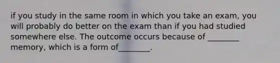 if you study in the same room in which you take an exam, you will probably do better on the exam than if you had studied somewhere else. The outcome occurs because of ________ memory, which is a form of________.