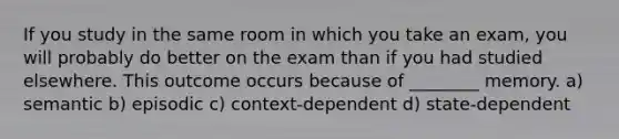 If you study in the same room in which you take an exam, you will probably do better on the exam than if you had studied elsewhere. This outcome occurs because of ________ memory. a) semantic b) episodic c) context-dependent d) state-dependent