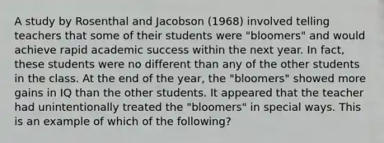 A study by Rosenthal and Jacobson (1968) involved telling teachers that some of their students were "bloomers" and would achieve rapid academic success within the next year. In fact, these students were no different than any of the other students in the class. At the end of the year, the "bloomers" showed more gains in IQ than the other students. It appeared that the teacher had unintentionally treated the "bloomers" in special ways. This is an example of which of the following?