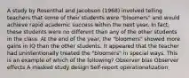 A study by Rosenthal and Jacobson (1968) involved telling teachers that some of their students were "bloomers" and would achieve rapid academic success within the next year. In fact, these students were no different than any of the other students in the class. At the end of the year, the "bloomers" showed more gains in IQ than the other students. It appeared that the teacher had unintentionally treated the "bloomers" in special ways. This is an example of which of the following? Observer bias Observer effects A masked study design Self-report operationalization