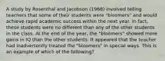 A study by Rosenthal and Jacobson (1968) involved telling teachers that some of their students were "bloomers" and would achieve rapid academic success within the next year. In fact, these students were no different than any of the other students in the class. At the end of the year, the "bloomers" showed more gains in IQ than the other students. It appeared that the teacher had inadvertently treated the "bloomers" in special ways. This is an example of which of the following?