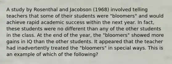 A study by Rosenthal and Jacobson (1968) involved telling teachers that some of their students were "bloomers" and would achieve rapid academic success within the next year. In fact, these students were no different than any of the other students in the class. At the end of the year, the "bloomers" showed more gains in IQ than the other students. It appeared that the teacher had inadvertently treated the "bloomers" in special ways. This is an example of which of the following?