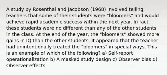 A study by Rosenthal and Jacobson (1968) involved telling teachers that some of their students were "bloomers" and would achieve rapid academic success within the next year. In fact, these students were no different than any of the other students in the class. At the end of the year, the "bloomers" showed more gains in IQ than the other students. It appeared that the teacher had unintentionally treated the "bloomers" in special ways. This is an example of which of the following? a) Self-report operationalization b) A masked study design c) Observer bias d) Observer effects