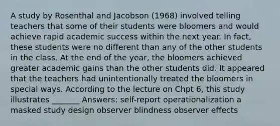 A study by Rosenthal and Jacobson (1968) involved telling teachers that some of their students were bloomers and would achieve rapid academic success within the next year. In fact, these students were no different than any of the other students in the class. At the end of the year, the bloomers achieved greater academic gains than the other students did. It appeared that the teachers had unintentionally treated the bloomers in special ways. According to the lecture on Chpt 6, this study illustrates _______ Answers: self-report operationalization a masked study design observer blindness observer effects