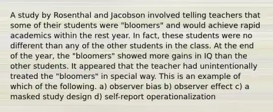 A study by Rosenthal and Jacobson involved telling teachers that some of their students were "bloomers" and would achieve rapid academics within the rest year. In fact, these students were no different than any of the other students in the class. At the end of the year, the "bloomers" showed more gains in IQ than the other students. It appeared that the teacher had unintentionally treated the "bloomers" in special way. This is an example of which of the following. a) observer bias b) observer effect c) a masked study design d) self-report operationalization