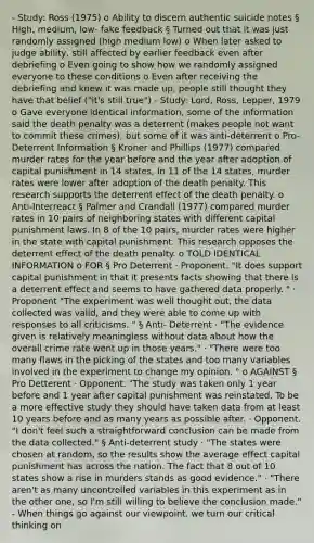 - Study: Ross (1975) o Ability to discern authentic suicide notes § High, medium, low- fake feedback § Turned out that it was just randomly assigned (high medium low) o When later asked to judge ability, still affected by earlier feedback even after debriefing o Even going to show how we randomly assigned everyone to these conditions o Even after receiving the debriefing and knew it was made up, people still thought they have that belief ("it's still true") - Study: Lord, Ross, Lepper, 1979 o Gave everyone identical information, some of the information said the death penalty was a deterrent (makes people not want to commit these crimes), but some of it was anti-deterrent o Pro-Deterrent Information § Kroner and Phillips (1977) compared murder rates for the year before and the year after adoption of capital punishment in 14 states, In 11 of the 14 states, murder rates were lower after adoption of the death penalty. This research supports the deterrent effect of the death penalty. o Anti-Interreact § Palmer and Crandall (1977) compared murder rates in 10 pairs of neighboring states with different capital punishment laws. In 8 of the 10 pairs, murder rates were higher in the state with capital punishment. This research opposes the deterrent effect of the death penalty. o TOLD IDENTICAL INFORMATION o FOR § Pro Deterrent · Proponent. "It does support capital punishment in that it presents facts showing that there is a deterrent effect and seems to have gathered data properly. " · Proponent "The experiment was well thought out, the data collected was valid, and they were able to come up with responses to all criticisms. " § Anti- Deterrent · "The evidence given is relatively meaningless without data about how the overall crime rate went up in those years." · "There were too many flaws in the picking of the states and too many variables involved in the experiment to change my opinion. " o AGAINST § Pro Detterent · Opponent. "The study was taken only 1 year before and 1 year after capital punishment was reinstated. To be a more effective study they should have taken data from at least 10 years before and as many years as possible after. · Opponent. "I don't feel such a straightforward conclusion can be made from the data collected." § Anti-deterrent study · "The states were chosen at random, so the results show the average effect capital punishment has across the nation. The fact that 8 out of 10 states show a rise in murders stands as good evidence." · "There aren't as many uncontrolled variables in this experiment as in the other one, so I'm still willing to believe the conclusion made." - When things go against our viewpoint, we turn our critical thinking on