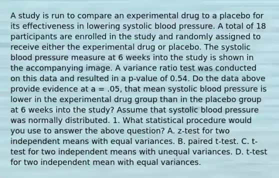 A study is run to compare an experimental drug to a placebo for its effectiveness in lowering systolic <a href='https://www.questionai.com/knowledge/kD0HacyPBr-blood-pressure' class='anchor-knowledge'>blood pressure</a>. A total of 18 participants are enrolled in the study and randomly assigned to receive either the experimental drug or placebo. The systolic blood pressure measure at 6 weeks into the study is shown in the accompanying image. A variance ratio test was conducted on this data and resulted in a p-value of 0.54. Do the data above provide evidence at a = .05, that mean systolic blood pressure is lower in the experimental drug group than in the placebo group at 6 weeks into the study? Assume that systolic blood pressure was normally distributed. 1. What statistical procedure would you use to answer the above question? A. z-test for two independent means with equal variances. B. paired t-test. C. t-test for two independent means with unequal variances. D. t-test for two independent mean with equal variances.