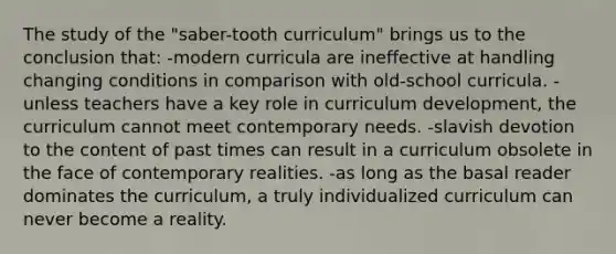 The study of the "saber-tooth curriculum" brings us to the conclusion that: -modern curricula are ineffective at handling changing conditions in comparison with old-school curricula. -unless teachers have a key role in curriculum development, the curriculum cannot meet contemporary needs. -slavish devotion to the content of past times can result in a curriculum obsolete in the face of contemporary realities. -as long as the basal reader dominates the curriculum, a truly individualized curriculum can never become a reality.