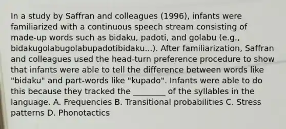 In a study by Saffran and colleagues (1996), infants were familiarized with a continuous speech stream consisting of made-up words such as bidaku, padoti, and golabu (e.g., bidakugolabugolabupadotibidaku...). After familiarization, Saffran and colleagues used the head-turn preference procedure to show that infants were able to tell the difference between words like "bidaku" and part-words like "kupado". Infants were able to do this because they tracked the ________ of the syllables in the language. A. Frequencies B. Transitional probabilities C. Stress patterns D. Phonotactics