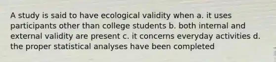 A study is said to have ecological validity when a. it uses participants other than college students b. both internal and external validity are present c. it concerns everyday activities d. the proper statistical analyses have been completed