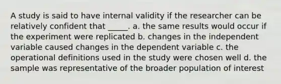 A study is said to have internal validity if the researcher can be relatively confident that _____. a. the same results would occur if the experiment were replicated b. changes in the independent variable caused changes in the dependent variable c. the operational definitions used in the study were chosen well d. the sample was representative of the broader population of interest