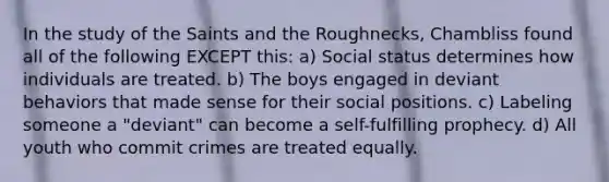 In the study of the Saints and the Roughnecks, Chambliss found all of the following EXCEPT this: a) Social status determines how individuals are treated. b) The boys engaged in deviant behaviors that made sense for their social positions. c) Labeling someone a "deviant" can become a self-fulfilling prophecy. d) All youth who commit crimes are treated equally.