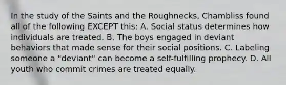 In the study of the Saints and the Roughnecks, Chambliss found all of the following EXCEPT this: A. Social status determines how individuals are treated. B. The boys engaged in deviant behaviors that made sense for their social positions. C. Labeling someone a "deviant" can become a self-fulfilling prophecy. D. All youth who commit crimes are treated equally.