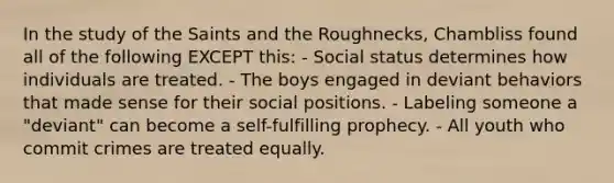 In the study of the Saints and the Roughnecks, Chambliss found all of the following EXCEPT this: - Social status determines how individuals are treated. - The boys engaged in deviant behaviors that made sense for their social positions. - Labeling someone a "deviant" can become a self-fulfilling prophecy. - All youth who commit crimes are treated equally.