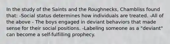 In the study of the Saints and the Roughnecks, Chambliss found that: -Social status determines how individuals are treated. -All of the above - The boys engaged in deviant behaviors that made sense for their social positions. -Labeling someone as a "deviant" can become a self-fulfilling prophecy.