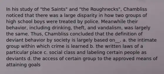 In his study of "the Saints" and "the Roughnecks", Chambliss noticed that there was a large disparity in how two groups of high school boys were treated by police. Meanwhile their behavior, including drinking, theft, and vandalism, was largely the same. Thus, Chambliss concluded that the definition of deviant behavior by society is largely based on__. a. the intimate group within which crime is learned b. the written laws of a particular place c. social class and labeling certain people as deviants d. the access of certain group to the approved means of attaining goals