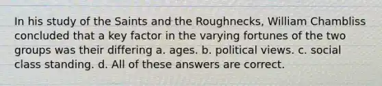 In his study of the Saints and the Roughnecks, William Chambliss concluded that a key factor in the varying fortunes of the two groups was their differing a. ages. b. political views. c. social class standing. d. All of these answers are correct.