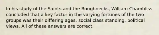 In his study of the Saints and the Roughnecks, William Chambliss concluded that a key factor in the varying fortunes of the two groups was their differing ages. social class standing. political views. All of these answers are correct.