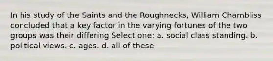 In his study of the Saints and the Roughnecks, William Chambliss concluded that a key factor in the varying fortunes of the two groups was their differing Select one: a. social class standing. b. political views. c. ages. d. all of these