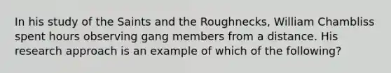 In his study of the Saints and the Roughnecks, William Chambliss spent hours observing gang members from a distance. His research approach is an example of which of the following?