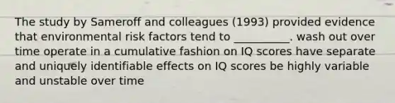 The study by Sameroff and colleagues (1993) provided evidence that environmental risk factors tend to __________. wash out over time operate in a cumulative fashion on IQ scores have separate and uniquely identifiable effects on IQ scores be highly variable and unstable over time