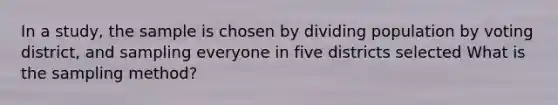 In a study, the sample is chosen by dividing population by voting district, and sampling everyone in five districts selected What is the sampling method?