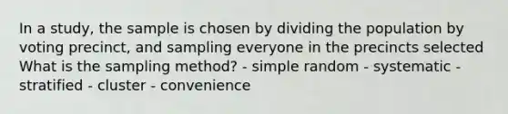 In a study, the sample is chosen by dividing the population by voting precinct, and sampling everyone in the precincts selected What is the sampling method? - simple random - systematic - stratified - cluster - convenience