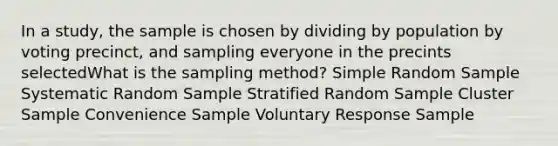 In a study, the sample is chosen by dividing by population by voting precinct, and sampling everyone in the precints selectedWhat is the sampling method? Simple Random Sample Systematic Random Sample Stratified Random Sample Cluster Sample Convenience Sample Voluntary Response Sample