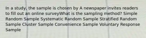 In a study, the sample is chosen by A newspaper invites readers to fill out an online surveyWhat is the sampling method? Simple Random Sample Systematic Random Sample Stratified Random Sample Cluster Sample Convenience Sample Voluntary Response Sample