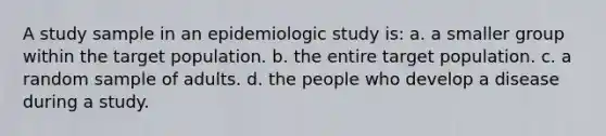 A study sample in an epidemiologic study is: a. a smaller group within the target population. b. the entire target population. c. a random sample of adults. d. the people who develop a disease during a study.