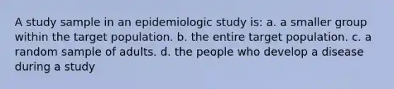 A study sample in an epidemiologic study is: a. a smaller group within the target population. b. the entire target population. c. a random sample of adults. d. the people who develop a disease during a study