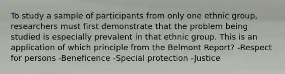 To study a sample of participants from only one ethnic group, researchers must first demonstrate that the problem being studied is especially prevalent in that ethnic group. This is an application of which principle from the Belmont Report? -Respect for persons -Beneficence -Special protection -Justice