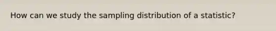 How can we study the sampling distribution of a statistic?