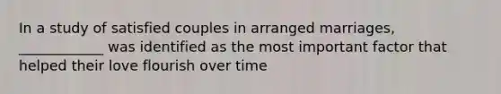 In a study of satisfied couples in arranged marriages, ____________ was identified as the most important factor that helped their love flourish over time