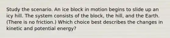 Study the scenario. An ice block in motion begins to slide up an icy hill. The system consists of the block, the hill, and the Earth. (There is no friction.) Which choice best describes the changes in kinetic and potential energy?