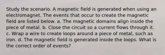 Study the scenario. A magnetic field is generated when using an electromagnet. The events that occur to create the magnetic field are listed below. a. The magnetic domains align inside the piece of metal. b. Close the circuit so a current flows through it. c. Wrap a wire to create loops around a piece of metal, such as iron. d. The magnetic field is generated inside the loops. What is the correct order of events?