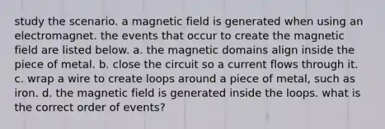 study the scenario. a magnetic field is generated when using an electromagnet. the events that occur to create the magnetic field are listed below. a. the magnetic domains align inside the piece of metal. b. close the circuit so a current flows through it. c. wrap a wire to create loops around a piece of metal, such as iron. d. the magnetic field is generated inside the loops. what is the correct order of events?