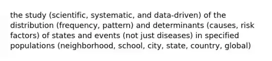 the study (scientific, systematic, and data-driven) of the distribution (frequency, pattern) and determinants (causes, risk factors) of states and events (not just diseases) in specified populations (neighborhood, school, city, state, country, global)