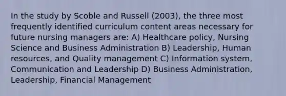 In the study by Scoble and Russell (2003), the three most frequently identified curriculum content areas necessary for future nursing managers are: A) Healthcare policy, Nursing Science and Business Administration B) Leadership, Human resources, and Quality management C) Information system, Communication and Leadership D) Business Administration, Leadership, Financial Management