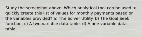 Study the screenshot above. Which analytical tool can be used to quickly create this list of values for monthly payments based on the variables provided? a) The Solver Utility. b) The Goal Seek function. c) A two-variable data table. d) A one-variable data table.