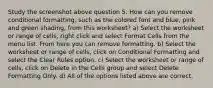 Study the screenshot above question 5. How can you remove conditional formatting, such as the colored font and blue, pink and green shading, from this worksheet? a) Select the worksheet or range of cells, right click and select Format Cells from the menu list. From here you can remove formatting. b) Select the worksheet or range of cells, click on Conditional Formatting and select the Clear Rules option. c) Select the worksheet or range of cells, click on Delete in the Cells group and select Delete Formatting Only. d) All of the options listed above are correct.