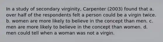 In a study of secondary virginity, Carpenter (2003) found that a. over half of the respondents felt a person could be a virgin twice. b. women are more likely to believe in the concept than men. c. men are more likely to believe in the concept than women. d. men could tell when a woman was not a virgin.