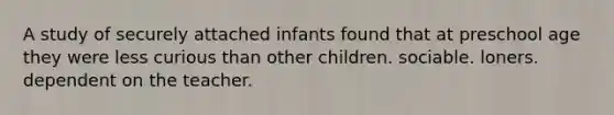 A study of securely attached infants found that at preschool age they were less curious than other children. sociable. loners. dependent on the teacher.