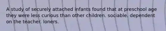 A study of securely attached infants found that at preschool age they were less curious than other children. sociable. dependent on the teacher. loners.