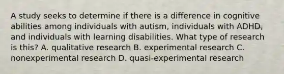 A study seeks to determine if there is a difference in cognitive abilities among individuals with autism, individuals with ADHD, and individuals with learning disabilities. What type of research is this? A. qualitative research B. experimental research C. nonexperimental research D. quasi-experimental research