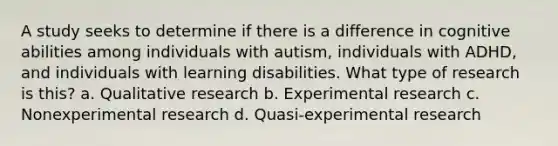 A study seeks to determine if there is a difference in cognitive abilities among individuals with autism, individuals with ADHD, and individuals with learning disabilities. What type of research is this? a. Qualitative research b. Experimental research c. Nonexperimental research d. Quasi-experimental research