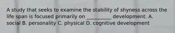 A study that seeks to examine the stability of shyness across the life span is focused primarily on __________ development. A. social B. personality C. physical D. cognitive development