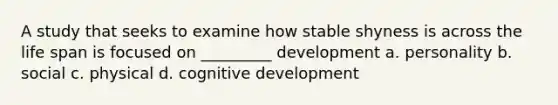 A study that seeks to examine how stable shyness is across the life span is focused on _________ development a. personality b. social c. physical d. cognitive development