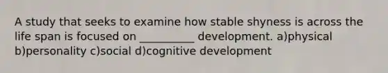 A study that seeks to examine how stable shyness is across the life span is focused on __________ development. a)physical b)personality c)social d)cognitive development