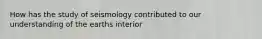 How has the study of seismology contributed to our understanding of the earths interior
